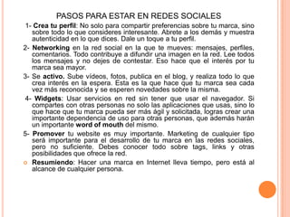 PASOS PARA ESTAR EN REDES SOCIALES 1- Crea tu perfil: No solo para compartir preferencias sobre tu marca, sino sobre todo lo que consideres interesante. Abrete a los demás y muestra autenticidad en lo que dices. Dale un toque a tu perfil. 2- Networkingen la red social en la que te mueves: mensajes, perfiles, comentarios. Todo contribuye a difundir una imagen en la red. Lee todos los mensajes y no dejes de contestar. Eso hace que el interés por tu marca sea mayor. 3- Se activo. Sube vídeos, fotos, publica en el blog, y realiza todo lo que crea interés en la espera. Esta es la que hace que tu marca sea cada vez más reconocida y se esperen novedades sobre la misma. 4- Widgets: Usar servicios en red sin tener que usar el navegador. Si compartes con otras personas no solo las aplicaciones que usas, sino lo que hace que tu marca pueda ser más ágil y solicitada, logras crear una importante dependencia de uso para otras personas, que además harán un importante word of mouth del mismo. 5- Promover tu website es muy importante. Marketing de cualquier tipo será importante para el desarrollo de tu marca en las redes sociales, pero no suficiente. Debes conocer todo sobre tags, links y otras posibilidades que ofrece la red.Resumiendo: Hacer una marca en Internet lleva tiempo, pero está al alcance de cualquier persona. 