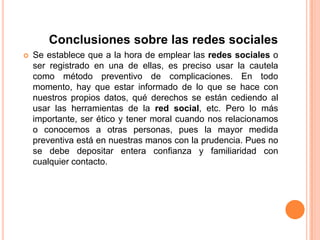Conclusiones sobre las redes socialesSe establece que a la hora de emplear las redes sociales o ser registrado en una de ellas, es preciso usar la cautela como método preventivo de complicaciones. En todo momento, hay que estar informado de lo que se hace con nuestros propios datos, qué derechos se están cediendo al usar las herramientas de la red social, etc. Pero lo más importante, ser ético y tener moral cuando nos relacionamos o conocemos a otras personas, pues la mayor medida preventiva está en nuestras manos con la prudencia. Pues no se debe depositar entera confianza y familiaridad con cualquier contacto. 