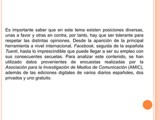 Es importante saber que en este tema existen posiciones diversas, unas a favor y otras en contra, por tanto, hay que ser tolerante para respetar las distintas opiniones. Desde la aparición de la principal herramienta a nivel internacional, Facebook, seguida de la española Tuenti, hasta lo imprescindible que puede llegar a ser su empleo con sus consecuentes secuelas. Para analizar este contenido, se han utilizado datos provenientes de encuestas realizadas por la Asociación para la Investigación de Medios de Comunicación (AMIC), además de las ediciones digitales de varios diarios españoles, dos privados y uno gratuito. 