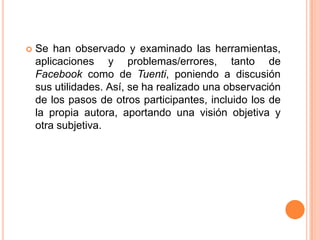 Se han observado y examinado las herramientas, aplicaciones y problemas/errores, tanto de Facebook como de Tuenti, poniendo a discusión sus utilidades. Así, se ha realizado una observación de los pasos de otros participantes, incluido los de la propia autora, aportando una visión objetiva y otra subjetiva.