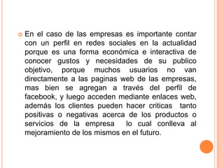 En el caso de las empresas es importante contar con un perfil en redes sociales en la actualidad porque es una forma económica e interactiva de conocer gustos y necesidades de su publico objetivo, porque muchos usuarios no van directamente a las paginas web de las empresas, mas bien se agregan a través del perfil de facebook, y luego acceden mediante enlaces web, además los clientes pueden hacer criticas  tanto positivas o negativas acerca de los productos o servicios de la empresa  lo cual conlleva al mejoramiento de los mismos en el futuro.