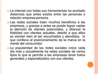 La internet con todas sus herramientas ha acortado distancias que antes existía entre las personas o relación empresa-persona.Las redes sociales traen muchos beneficios a las empresas, y gracias a estas se puede lograr captar la atención de clientes potenciales, y afianzar la fidelidad con clientes actuales, debido a que ellos se sienten bien al ser escuchados y atendidos,  lo que conlleva al posicionamiento de la marca en la mente del consumidor.La popularidad de las redes sociales crece cada día mas y actualmente ha redes sociales de varios tipos lo que le permite a las empresas tener tratos generales y especializados con sus clientes.