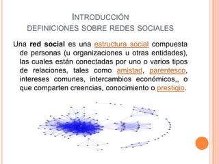 Introducción definiciones sobre redes socialesUna red social es una estructura social compuesta de personas (u organizaciones u otras entidades), las cuales están conectadas por uno o varios tipos de relaciones, tales como amistad, parentesco, intereses comunes, intercambios económicos,, o que comparten creencias, conocimiento o prestigio.