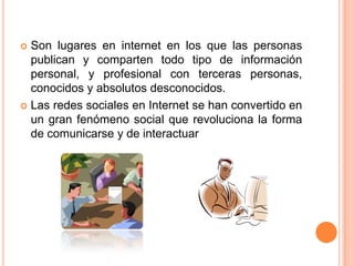 Son lugares en internet en los que las personas publican y comparten todo tipo de información personal, y profesional con terceras personas, conocidos y absolutos desconocidos.Las redes sociales en Internet se han convertido en un gran fenómeno social que revoluciona la forma de comunicarse y de interactuar