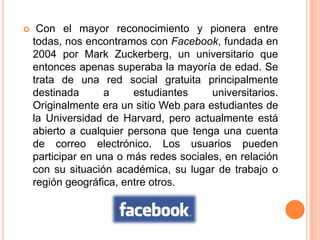  Con el mayor reconocimiento y pionera entre todas, nos encontramos con Facebook, fundada en 2004 por Mark Zuckerberg, un universitario que entonces apenas superaba la mayoría de edad. Se trata de una red social gratuita principalmente destinada a estudiantes universitarios. Originalmente era un sitio Web para estudiantes de la Universidad de Harvard, pero actualmente está abierto a cualquier persona que tenga una cuenta de correo electrónico. Los usuarios pueden participar en una o más redes sociales, en relación con su situación académica, su lugar de trabajo o región geográfica, entre otros.