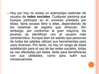 Hoy por hoy no existe un estereotipo estándar de usuario de redes sociales. Cualquier persona que busque participar en el universo prestado por éstas, tiene acceso libre a ellas, dependiendo de los sistemas de registro que ofrezcan. Sin embargo, por conformar la gran mayoría, los jóvenes se identifican con el usuario más característico. Aunque bien es sabido que personas de todas las edades utilizan sus herramientas para usos diversos. Por tanto, no hay un rango de edad establecido para el uso de las redes sociales, todas se ven afectadas por éstas, tanto para beneficiarse con sus utilidades, como para sufrir sus consecuencias.