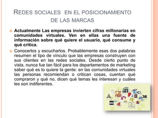 Redes sociales  en el posicionamiento de las marcasActualmente Las empresas invierten cifras millonarias en comunidades virtuales. Ven en ellas una fuente de información sobre qué quiere el usuario, qué consume y qué critica. Conocerlos y escucharlos. Probablemente esas dos palabras resumen el tipo de vínculo que las empresas construyen con sus clientes en las redes sociales. Desde cierto punto de vista, nunca fue tan fácil para los departamentos de marketing saber qué es lo quiere la gente: en las comunidades virtuales las personas recomiendan o critican cosas, cuentan qué compraron y qué no, dicen qué temas les interesan y cuáles les son indiferentes.