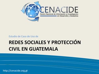 Estudio de Caso de Uso de

     REDES SOCIALES Y PROTECCIÓN
     CIVIL EN GUATEMALA


http://cenacide.org.gt
   12/09/2011                      1
 