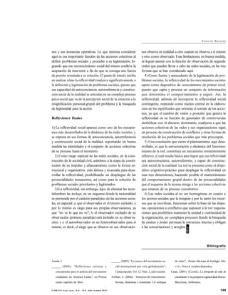 149C I EN C I A e rg o su m , V o l . 1 4- 2, julio- octubre 2 0 0 7
CI E N C I AS SOCIALES
nes y sus instancias operativas. Lo que interesa considerar
aquí es esa importante función de las acciones colectivas al
definir problemas sociales y proceder a su legitimación, lo-
grando que ese reconocimiento social del mismo conlleve la
aceptación de intervenir a fin de que se consiga una fuerza
de presión orientada a su solución. El punto de interés estriba
en analizar cómo la reflexividad coadyuva significativamente a
la definición y legitimación de problemas sociales, puesto que
esa capacidad de autoconciencia, autorreferencia y construc-
ción social de la realidad se articulan en un complejo proceso
psico-social que va de la percepción social de la situación a la
resignificación personal-grupal del problema y la búsqueda
de legitimidad para la acción.
Reflexiones finales
1) La reflexividad social aparece como uno de los mecanis-
mos más desarrollados de la dinámica de las redes sociales, y
se expresa en sus formas de autoconciencia, autorreferencia
y construcción social de la realidad, soportando en buena
medida las identidades y el conjunto de acciones colectivas
de su proceso hasta el momento.
2) Como rasgo especial de las redes sociales, en la cons-
trucción de la sociedad civil, asistimos a la etapa de consti-
tución de su impulso y afianzamiento, como la forma es-
tructural y organizativa más idónea y avanzada para desa-
rrollar la reflexividad, posibilitando un despliegue de las
potencialidades inmanentes, así como para la solución de
problemas sociales prioritarios y legitimados.
3) La reflexividad, sin embargo, lejos de eliminar las incer-
tidumbres las incluye, en un esquema donde la racionalidad
es permeada por el carácter paradójico de las acciones socia-
les, en especial: a) que el observador es el tercero excluido, y
por lo mismo es ciego para sus propias observaciones, ya
que ‘‘no ve lo que no ve’’; b) el observador excluido de su
observación (primera paradoja) está incluido en su observa-
ción; y c) el autoobservador es un heteroobservador para sí
mismo, es decir, el ciego que se observa en sus observacio-
nes observa en realidad a otro cuando se observa a sí mismo
yotro como observado. Esas limitaciones, en buena medida,
se logran asumir con la función de observación de segundo
orden que pueden llevar a cabo las redes sociales, en las tres
formas que se han considerado aquí.
4) Como fuente y antecedente de la legitimación de pro-
blemas sociales, la reflexividad de los movimientos sociales
opera como dispositivo de conocimiento de primer nivel,
puesto que capta y procesa un conjunto de información
que determina el comportamiento a seguir. Así, la
reflexividad, además de incorporar la reflexividad social
contingente, responde como núcleo central en la elabora-
ción de los significados que orientan el sentido de las accio-
nes, ya que el cambio de visión y posición que genera la
reflexividad en su función de generador de controversias
simbólicas con el discurso dominante, coadyuva a que las
acciones colectivas de las redes y sus organizaciones sigan
un proceso de construcción de conflictos y otras formas de
resolución de los problemas sociales que más preocupan.
5) Una conclusión que cierra el planteamiento aquí desa-
rrollado, es que la estructuración y dinámica del funciona-
miento de la red, constituye un mecanismo eminentemente
reflexivo, el cual resulta básico para lograr que esa reflexividad
sea autoconsciente, autorreferente, y capaz de construc-
ción social de la realidad. La red se presenta como el dispo-
sitivo cognitivo-práctico para desplegar la reflexividad en
esas tres dimensiones, haciendo posible el mantenimiento
del comportamiento grupal dentro de las potencialidades
que el esquema de la misma otorga a las acciones colectivas
que emanen de su proceso constitutivo.
6) Las redes sociales al no ser homogéneas en cuanto a
los actores sociales que la integran y por lo tanto los recur-
sos que se movilizan, funcionan sobre la base de las dispu-
tas, oposiciones y conflictos que suponen a la vez negocia-
ciones que posibiliten mantener la unidad y continuidad de
la organización, en complejos procesos donde la búsqueda
de estatus y poder permean la estructura interna y obligan
a las concertaciones y arreglos.
Bibliografía
Aranda, J.
______ (2006). ‘‘Reflexiones teóricas y
conceptuales para el análisis del movimiento
ciudadano en América Latina’’, en Prensa
como capítulo de libro.
______ (2005). ‘‘Lo nuevo del movimiento so-
cial internacional por otra globalización’’,
Cienciaergosum. Vol. 12. Núm. 2, julio-octubre.
Arellano, A. (2004a). ‘‘Itinerarios del conocimiento:
formas, dinámicas y contenido. Un enfoque
de redes’’, Revista Mexicana deSociología. Año
LXVI. Núm.4, octubre-diciembre.
Casas, (2001). (Coord.). La formación de redes de
conocimiento. UnaperspectivaregionaldesdeMéxico.
Barcelona, Anthropos.
 