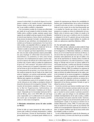 142 ARANDA, J. Y A. G ARC ÍA REDES SO C IALES Y REFLEXIV IDAD: SU IM PO RTANC IA...
CI E N C I AS SOCIALES
comunes la selectividad y la exclusión de algunos de sus inte-
grantes a quienes se les impide el acceso a determinados
recursos escasos, es decir, que se generan relaciones de po-
der, lo que conlleva conflictos y negociación.
A los movimientos sociales les es propia una reflexividad
por medio de la cual cumplen la misión de develar y hacer
visibles ciertos conflictos sociales, asimismo operan como
espejos de una realidad social que requiere de esos llamados
de atención para legitimar y buscar solución a problemas que
hasta entonces les parecían ‘normales’, sin dejar de ponderar
la relevancia de que simbolicen otra interpretación de esa
realidad con un llamado al cuestionamiento. En el caso de las
redes sociales, a esa capacidad reflexiva se agregan otros tres
tipos de reflexividad que la estructura ‘tradicional’ de los mo-
vimientos sociales no permitía tan buen ejercicio.
Este es el supuesto que busca argumentarse en el cuerpo
del texto, las redes sociales presentan mayores potencialida-
des para desplegar la reflexividad autoconsciente, la
autorreferente y la constitutiva, no tanto como formas
excluyentes, sino complementarias de asumir y resolver algu-
nos de los aspectos más difíciles de la reflexividad social. En
el primer caso, el punto radica en analizar las implicaciones
de que la red ‘‘tome conciencia’’ del carácter reflexivo de sus
acciones; mientras que en el segundo lo importante es exami-
nar las formas en que la red actúa sobre sí misma, así como
las consecuencias de sus acciones, y en el tercer tipo la cues-
tión estriba en pensar las vías por medio de las cuales la red
actúa en ‘respuesta’a un contexto social particular, y partici-
pa según las definiciones de la situación que sus integrantes
elaboran para organizar sus actividades.
Las consideraciones acerca de la sociedad civil que sir-
ven de referencia en este trabajo se produjeron durante el
desarrollo del proyecto de investigación intitulado ‘‘Cons-
trucción del movimiento ciudadano en México: los casos
de la Red de Organizaciones Ambientalistas de
Zihuatanejo y del Movimiento Ciudadano por la Demo-
cracia’’, financiado por la Universidad Autónoma del Es-
tado de México, clave UAEM 2039/ 2005, del cual fungí
como responsable con la colaboración de la coautora de
este escrito que se desempeñó como becaria, contribu-
yendo en varias tareas investigativas.
1. Principales orientaciones acerca de redes sociales
en México
Si bien la cada vez mayor presencia de redes sociales en
nuestro país conlleva la necesaria interpretación y análisis
de sus estructuras y formas de funcionamiento, desde la
preocupación teórica y conceptual puede hablarse de un
conjunto de experiencias que abarcan dos modalidades di-
ferentes, pero complementarias: una se enfoca al individuo
y concibe la red como un todo, y se la denomina ego cen-
trada en la red, se parte de un actor local denominado ego
y se estudian los vínculos que existen con él; desde otra
perspectiva se emplea un criterio de delimitación de la po-
blación sobre el universo, aquí el objeto de estudio es la
totalidad de los lazos que se establecen entre los miembros
o subgrupos de la red. En general, más que teorías únicas
aceptadas unánimemente, puede hablarse de modelos de
redes con aplicaciones específicas (Martínez, 2004).
1.1. La red social como sistema
El libro Análisis deredes. Aplicaciones en ciencias sociales de Jorge
Gil Mendieta y Samuel Schmidt, publicado por el Instituto
de Investigaciones en Matemáticas Aplicadas y en Sistemas
(IIMAS), de la Universidad Nacional Autónoma de México, es
una de las obras más representativas de esta línea, y en ella se
presentan varias aplicaciones de este tipo de análisis a los
casos de las exportaciones en América Latina; al estudio de
relaciones de parentesco; a las redes de parentesco y compa-
drazgo en Tlaxcala rural; así como un extenso análisis de la
red de poder mexicana, y también para dilucidar la estrategia
matrimonial de la red de poder de Guatemala colonial
(Mendieta y Schmidt, 2002). Se establecen los esquemas de
conexiones que perfilan las diferentes redes sociales conside-
radas en términos de análisis funcionales en las cuales, a par-
tir de la inclusión de los actores protagónicos, se despliegan
las gráficas y los grafos correspondientes, asumiendo que la
estructuración de las relaciones conforma un sistema de re-
laciones a partir de la identificación de una centralidad, y la
disposición de las diversas posiciones formales en que se
ubican los actores en cuestión.
Una de las corrientes que interesa considerar aquí se basa
en el análisis de la estructura social por medio de una repre-
sentación matemática, a partir del estudio de la forma en
que se vinculan los actores sociales. La primera característi-
ca se refiere a que este enfoque ve a los individuos como
unidades interdependientes de las redes sociales, y estable-
ce este principio como punto central de estudio. Asimismo,
plantea que la imagen de una red únicamente puede ser útil
científicamente cuando se la precisa en términos de un
modelo (Wasserman y Faust, 1994). Y la clave para conje-
turar un modelo de red social a partir de una situación real
estriba en la conceptualización relacional de la situación, es
decir, se requiere establecer qué tipo de lazos existen entre
las entidades sociales en cuestión.
La red se define básicamente a partir de dos elementos: un
conjunto de actores y al menos una relación que sea medible,
 
