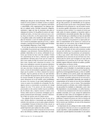 143C I EN C I A e rg o su m , V o l . 1 4- 2, julio- octubre 2 0 0 7
CI E N C I AS SOCIALES
definida para cada par de actores (Freeman, 1989). En este
modelo los actores pueden ser entidades sociales en cualquier
nivel de agregación (personas u otros organismos individuales
o colectividades, como organizaciones). Las relaciones pue-
den ser cualquier acción, actividad, transacción, obligación,
sentimiento o algún otro tipo de conexiones entre pares (o
subgrupos) de actores. En las gráficas los actores son repre-
sentados por nodos, y los lazos entre actores por arcos o aris-
tas, líneas con dirección y sin ella respectivamente. Finalmen-
te, las gráficas usadas como modelos de redes sociales cum-
plen tres funciones: a) servir de modelo representativo de la
red; b) mostrar las propiedades espaciales de la red, y c) aplicar
conceptos y teoremas de la teoría de gráficas para formalizar
esas propiedades (Waserman y Faust, 1994).
En este tipo de análisis hay tres propiedades principales:
la centralidad, las posiciones que ocupan los actores y los
subgrupos a que pertenecen. Interesa identificar las pro-
piedades relacionales de los actores, enfatizando los pa-
trones que forman los lazos entre las unidades. Existen
tres características de los lazos y relaciones que resultan
especialmente relevantes para el caso que nos ocupa: los
lazos como medios de flujo de recursos entre actores; los
lazos como vínculos entre colecciones de actores, y los
lazos como indicadores concretos de patrones abstractos
de relaciones donde los actores están inmersos. En el pri-
mer caso, estos lazos vinculan actores, directa o indirecta-
mente, a través de intermediarios siguiendo trayectos más
largos que los pueden o no, llevar a alcanzar los recursos
buscados. Aquí los patrones de lazos de cada individuo
son un indicador del potencial de cada actor para alcanzar
los recursos deseados. Se supone que los actores en dife-
rentes ubicaciones de la red tendrán varias posibilidades
de acceso a los recursos, lo que tendrá implicaciones di-
versas en cuanto a los resultados de su búsqueda. Por ello,
algunos actores se encontrarán en posiciones de ventaja
respecto de otros. Y los actores con más conexiones, o
posicionados en más caminos tendrán mayores posibilida-
des de obtener más y mejores recursos a menor costo.
Incluso, habrá actores en posiciones estratégicas que lo-
grarán el potencial para interrumpir, controlar o distorsio-
nar el flujo de recursos entre los demás actores.
Una segunda forma de pensar los lazos de una red es
como vínculos afectivos o emocionales que mantienen la
cohesión entre personas, ya sea en pares, grupos primarios
o comunidades. Entonces, la fuerza de un lazo, sea por su
frecuencia, intensidad o reciprocidad y afecto, es una pro-
piedad importante para explicar las redes sociales.
La tercera perspectiva sobre la función de los lazos de una
red es más abstracta y establece que dichos lazos son mani-
festaciones del rol jugado por diversos actores en la red. De
ahí que tales posiciones son identificables por los patrones
que forman los lazos que los unen a otras posiciones. Para la
identificación de las posiciones en una red social es necesa-
rio encontrar aquellos subconjuntos de actores que presen-
tan patrones de lazos similares. Los conjuntos de actores que
están unidos de manera semejante se encuentran sujetos a
constreñimientos estructurales parecidos. Bajo este enfoque,
los roles formales que se identifican son lazos de autoridad:
deferencia, dominancia y deber. A diferencia de los dos crite-
rios antes señalados, en esta perspectiva se espera poder pre-
decir el comportamiento de los actores no a través de sus
lazos directos con otros actores, sino en función de la posi-
ción estructural que cada uno de ellos ocupa.
Desde el enfoque de análisis de redes, la estructura social
es un tejido permanente de lazos entre posiciones sociales
más que entre individuos. Los ocupantes de posiciones son
transitorios mientras que las posiciones son permanentes.
La idea es que existen varias formas de pensar cómo las
propiedades de las conexiones de una red tienen una conse-
cuencia para los actores que la integran así como para la
caracterización de la estructura de la red total. Tales pro-
piedades sugieren diferentes métodos de análisis y posibili-
tan explicaciones en diversos niveles.
Las explicaciones a nivel de la red total sostienen que las
propiedades como la densidad o la conectividad son genera-
das por las características de los actores que la componen. De
igual forma, la heterogeneidad del grupo, es decir, la variabili-
dad en los atributos de los actores, puede estar relacionada
con propiedades de la red, tal como la densidad de los lazos.
En resumen, las posibles explicaciones de una red social to-
man en cuenta las propiedades relacionales para entender el
comportamiento de los actores de una red ya sea individual-
mente, en subconjuntos o como un sistema. Tales propiedades
relacionales pueden ser utilizadas como variables independien-
tes para predecir los resultados no relacionales y como varia-
bles dependientes a ser pronosticadas, o en ambas funciones.
Se trata de una concepción de la red como un sistema de
unidades conectadas, por lo que, aunque las explicaciones
del análisis de redes varíen, los investigadores de redes so-
ciales comparten la perspectiva relacional para analizar sus
problemas. Conjuntos de actores son vistos en términos de
sus contactos mutuos, de las transacciones que establecen,
de los recursos que transfieren, así como de las situaciones
que los ponen en contacto.
La importancia de este enfoque de redes sociales estriba
en su perspectiva relacional, así como en su capacidad analíti-
ca para especificar y medir propiedades de la estructura so-
cial al poner a prueba hipótesis estructurales. En este análisis
 