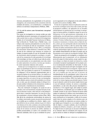 144 ARANDA, J. Y A. G ARC ÍA REDES SO C IALES Y REFLEXIV IDAD: SU IM PO RTANC IA...
CI E N C I AS SOCIALES
interesan, principalmente, las regularidades en los patrones
emergentes y las consecuencias de las conexiones entre las
entidades del sistema, y no la distribución o correlación de
atributos de individuos independientes (Wellman, 2000).
1.2. La red de actores como herramienta conceptual
y analítica
Otro grupo de investigadores en ciencias sociales que están
desarrollando proyectos interesantes en la perspectiva de las
redes sociales tiene su sede en el Instituto de Investigaciones
Sociales de la Universidad Nacional Autónoma de México,
bajo la dirección de Rosalía Casas y Matilde Luna, y sus
trabajos están expuestos principalmente en sus dos obras co-
lectivas: La formación de redes de conocimiento. Una pers-
pectiva regional desde México (Casas, 2001), y en Itinerarios
del conocimiento: formas dinámicas y contenido (Luna, 2003).
Se trata de dos volúmenes que muestran un conjunto de
trabajos, la mayoría estudios de caso de formación de redes
de conocimiento, desde la perspectiva sociológica, y en parti-
cular de las concepciones de redes generadas en la sociología
de la tecnología, con base en la idea de que todas las estruc-
turas sociales pueden ser con-ceptualizadas como redes, donde
los nodos representan a los actores y las áreas que vinculan a
los nodos representan relaciones entre actores.
Aclaran que sus investigaciones no se realizan con estricto
apego a la metodología de redes de la sociología estructuralista
(Casas, 2001) que pondera los aspectos de la centralidad, de
los subgrupos y de las relaciones organizacionales; pero sí
incorporan algunas de sus nociones básicas y las emplea en el
análisis del proceso de formación de redes de conocimiento
en campos específicos, así como al rol que van desempeñan-
do los distintos actores a través de los periodos en su forma-
ción, es decir, que esta orientación adopta el enfoque de re-
des para analizar la dinámica de las interacciones sociales en
la construcción y transferencia de conocimientos.
Para esta orientación investigativa, las noción de red se
considera como una herramienta conceptual útil para el aná-
lisis de relaciones sociales, sobre todo por su alta productivi-
dad de datos y materiales importantes, así como por su flexi-
ble sometimiento a diversos enfoques teóricos (Díaz, 2003).
Más allá de las coincidencias estructuralistas, las autoras de
los trabajos mencionados asumen una posición posestructural
en la medida que no establecen los criterios rígidos y arre-
glos definitivos de esa corriente; además de que en lo relativo
a las dinámicas de las redes se plantean como posfuncionalistas,
ya que las funciones de las formas corresponden a las defini-
ciones de los actores en proceso de cambio; asimismo se
perfilan posesencialistas, en cuanto a los contenidos de las
relaciones analizadas, toda vez que sí consideran los proce-
sos de negociación en la configuración de las redes debido a
la acción de los actores (Arellano, 2004).
Se trata de un importante esfuerzo de aplicación creativa de
las nociones sociológicas acerca de las redes sociales, pero bajo
la perspectiva analítica y de aplicación de un encuadre
interdisciplinario con aportaciones de la sociología, la antropo-
logía, las ciencias políticas y la lingüística; aunque sin caer en las
limitaciones de las aproximaciones elementales de la
multidisciplina, sino derivando hacia un análisis desde la com-
plejidad de los procesos de construcción de las redes de cono-
cimiento. El mismo Arellano hace notar la importancia de que
las autoras se reconozcan a sí mismas como su objeto de estu-
dio, es decir, que van construyendo redes de conocimiento de
igual forma como lo llevan a cabo los actores bajo estudio.
Esta línea de análisis eminentemente reflexiva las ubica en una
condición epistemológica según la cual la objetividad se consi-
gue mediante distanciamientos del objeto de estudio, pero de
acercamientos con los sujetos de investigación (Arellano, 2004).
Desde esta perspectiva de investigación, se establecen tres
diferenciaciones que la caracterizan: a) la no delimitación
previa del campo de observaciones, ya que cuando los suje-
tos se dirigen a un objeto de estudio son interactivos, resulta
conveniente incorporar la participación de los propios acto-
res en la demarcación del ámbito de observación. Es decir,
que se incluye la intervención del sujeto investigado en la de
definición y delimitación de la investigación. Aparece aquí un
desafío metodológico en la misma conceptualización de la
red, en la medida que ésta pasa por el proceso de
interidentificación de los participantes sobre la base de la
construcción de intersubjetividad e interobjetividad con que
operarían los actores (Arellano, 2004). Esto implica una supe-
ración de las visiones ingenuas que pretenden ignorar el hecho
de que la selección a priori de los actores impide observar que
en una red realmente existente, los actores se autoseñalan,
autorrefieren y se dan entre ellos procesos intersubjetivos e
interobjetivos. b) En segundo lugar, cabe resaltar la cuestión
de los traductores, considerando que en el análisis de redes,
el desafío consiste en que como lo ilustran las autoras arriba
citadas, los traductores se definen como intermediarios (me-
dios) cuya principal función tiene mucho que ver con la efi-
cacia y pertinencia en la transmisión y tráfico de la comuni-
cación entre los actores situados en los extremos; pero sin
olvidar que también los traductores son actores sociales. Lo
que implica que el transporte no es un simple y directo tras-
lado de objetos o conceptos acabados, sino la modificación
compleja de artefactos, conceptos y, por lo tanto, de actores.
No dejar de tener en cuenta que en una red, la modificación
de un elemento altera la constelación del conjunto. De ahí
que las autoras no dudan en subrayar la complejidad del pa-
 