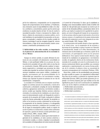145C I EN C I A e rg o su m , V o l . 1 4- 2, julio- octubre 2 0 0 7
CI E N C I AS SOCIALES
pel de los traductores, comparándola con la comprensión
impura del comportamiento de las interfases. c) Finalmente,
esta orientación asume la imposibilidad de exiliar a los obje-
tos y artefactos y conocimientos, puesto que los actores que
estudiamos no pueden dejarlos de lado. Se trata de resaltar la
necesidad de perder el temor a incorporar los objetos arte-
factos y objetos de conocimiento en nuestros análisis, con lo
cual tendríamos la oportunidad de incorporarlos en los pro-
gresos conceptuales y empíricos de los estudios sociales de
ciencia y tecnología, lo que les otorgaría el papel de actores
intermediarios, y dejar así de autonomizarlos, siendo conse-
cuentes y mantenerlos precisamente en red.
2. Reflexividad en las redes sociales, su importancia
en el proceso de autoconstrucción de la sociedad ci-
vil en México
Aunque en estricto sentido, no puede afirmarse la exis-
tencia de una sociedad civil plenamente consolidada en
México, sí está justificado hablar de un proceso de cons-
trucción de la sociedad civil que sobre todo en esta fase de
su constitución (Aranda, 2006) permite analizar la impor-
tancia organizativa y estratégica que presentan las redes
sociales para impulsar las acciones colectivas de las organi-
zaciones ciudadanas como partes visibles y medulares de
aquella, precisamente por las potencialidades de la
reflexividad que caracteriza a los movimientos sociales,
mismos que expresan la puesta en práctica de sus vías de
manifestación e integración.
La sociedad civil es definida como un conjunto social hete-
rogéneo en continuo proceso de constitución, a través de la
construcción y articulación compleja de nuevas identidades
colectivas, agrupaciones autónomas, movimientos sociales y
actores sociales que impulsan distintas acciones colectivas
orientadas a la construcción de ciudadanía, así como de pro-
cesos de democratización social y de búsqueda de control y
acotación de la actuación del Estado; incluyendo la defensa
contra las fuerzas antisociales del mercado. Su propósito es
influir en las iniciativas sociales, enfatizando las acciones para
la recuperación de los derechos humanos y la salvaguardia
de los intereses materiales y simbólicos de la sociedad, con el
fin de lograr la emancipación política, siendo su espacio de
acción la política no institucional, creando esferas autónomas
de expresión y gestión de intereses sociales particulares y ge-
nerales (Olvera, 2000 y Aranda, 2006).1
Asimismo, en este artículo se asume que la intervención or-
ganizada de los ciudadanos, en tanto acciones colectivas o
movimientos sociales, se orienta a impulsar la reconstitución
de la sociedad civilindependiente de la intervención delestado
y el control de la burocracia. Es decir, que la ciudadanía se
despliega como intencionalidad colectiva desde el ámbito del
mundo de vida (privado) para incorporar sus motivos por el
camino de las demandas públicas y posicionarse dentro de lo
político, que implica la aceptación de la igualdad de los partici-
pantes, así como la búsqueda del manejo de un encauzamien-
to de las acciones colectivas para la intervención a favor de los
intereses comunes y el cumplimiento de las pautas institucionales
derivadas del compromiso social como integrante de un siste-
ma social (Estrada, 1995; Tamayo, 1999).
A contracorriente del modelo donde se hace equivalen-
te la virtud cívica con la aceptación de las acciones y
decisiones de la autoridad, se pone el acento en el derecho
al autodesarrollo, basado en la libre determinación y la
tolerancia ante la diversidad que se fomenta a partir de la
convivencia y la participación activa en los procesos
deliberativos. Esto supone la intervención directa y orga-
nizada de los ciudadanos en agrupaciones o movimientos
sociales, la regulación efectiva de las instituciones funda-
mentales de la sociedad, así como la conformación de un
sistema institucional abierto que posibilite una constante
exploración y experimentación con nuevas formas políti-
cas, de lo contrario el esfuerzo cívico no encontraría la
necesaria correspondencia de lo instituido (Thiebaut, 1998).
Ahora bien, ¿cuáles son las peculiaridades que presentan
las redes sociales en cuanto a su capacidad de reflexividad?
Para fines de este análisis, se plantean los siguientes tipos de
reflexividad (Ferreira, 2005), que pueden generarse por se-
parado o en forma conjunta; pero que resultan ser las más
significativas para el caso de la construcción de ciudadanía
como uno de los objetivos centrales de la sociedad civil:
a) Reflexividad autoconsciente;
b) Reflexividad autorreferente, y
c) Reflexividad constitutiva.
1. El concepto de sociedad civil, entendida como resultado de la lucha por la ciudadanía,
que ha creado tanto nuevas identidades colectivas como nuevos espacios para la
acción social, y que se constituye tanto por un conjunto de instituciones sociales y
de movimientos y organizaciones sociales, así como en un valor social, lo que implica
una cultura público-política que valora la tolerancia, el pluralismo y la idea de derechos
civiles, expresa ya una crítica a la asociación única entre acción política y Estado,
puesto que ahora el centro de la acción política es la misma sociedad, desplegada en
la forma de una esfera pública y un conjunto de asociaciones que expresan una nueva
voluntad de autonomía, así como una motivación al aprendizaje colectivo; mientras
que el Estado se desvanece como eje de toda acción democratizadora, y pasa a ser
visto como un sistema al que tiene que controlarse, acotarse y verdaderamente incluir
las iniciativas de la sociedad.
 