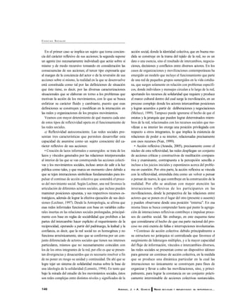 146 ARANDA, J. Y A. G ARC ÍA REDES SO C IALES Y REFLEXIV IDAD: SU IM PO RTANC IA...
CI E N C I AS SOCIALES
En el primer caso se implica un sujeto que toma concien-
cia del carácter reflexivo de sus acciones; la segunda supone
un agente (no necesariamente individual) que actúe sobre sí
mismo y de modo recursivo tomando en consideración las
consecuencias de sus acciones; el tercer tipo expresaría que
al margen de la conciencia del actor o de la reversión de sus
acciones sobre sí mismo, la realidad en la que se desenvuelve
está constituida como tal por las definiciones de situación
que éste tiene, es decir, por las diversas caracterizaciones
situacionales que se elaboran en torno a los problemas que
motivan la acción de los movimientos, con lo que se busca
enfatizar su carácter fluido y cambiante, puesto que esas
definiciones se construyen y modifican en la interacción en
las redes y organizaciones de los propios movimientos.
Veamos con mayor detenimiento de qué manera cada uno
de estos tipos de reflexividad opera en el funcionamiento de
las redes sociales.
a) Reflexividad autoconsciente. Las redes sociales pre-
sentan tres características que permiten desarrollar esta
capacidad de asumirse como un sujeto consciente del ca-
rácter reflexivo de sus acciones:
• Creación de lazos informales o sumergidos: se trata de los
lazos y vínculos generados por las relaciones interpersonales
al interior de las que se van construyendo las acciones colecti-
vas y los movimientos sociales, incluso antes de salir a la luz
pública como tales, y que marca un momento clave debido a
que se tejen interacciones simbólicas fundamentales para im-
pulsar el continuo de acción colectiva que sostendrá el proce-
so del movimiento social. Según Lechner, una red favorece la
articulación de diferentes actores sociales, que incluso pueden
mantener posiciones opuestas, y sus respectivos recursos es-
tratégicos, además de lograr la efectiva ejecución de sus deci-
siones (Lechner, 1997). Desde la Antropología, se afirma que
esas redes informales funcionan con base en variables cultu-
rales insertas en las relaciones sociales prolongadas, principal-
mente con base en reglas de sociabilidad que prohiben a las
partes del intercambio hacer explícito el requerimiento de la
reciprocidad, operando a partir del padrinazgo, la lealtad y la
confianza, es decir, que la red social no es homogénea y no
funciona armónicamente, sino que se conforma por un con-
junto diferenciado de actores sociales que tienen sus intereses
particulares, mismos que no necesariamente coinciden con
los de los otros integrantes de la red, por ello es que se presen-
tan divergencias y desacuerdos que es necesario resolver a fin
de no poner en riesgo su unidad y continuidad. De ahí que se
logre tejer un sistema de solidaridad mutua sobre la base de
una ideología de la solidaridad (Lomnitz, 1994). En tanto que
bajo la mirada del estudio de los movimientos sociales, éstos
son redes complejas entre distintos niveles y significados de la
acción social, donde la identidad colectiva, que en buena me-
dida se construye en la trama del tejido de la red, no es un
dato o una esencia, sino el resultado de intercambios, negocia-
ciones, decisiones y conflictos entre diversos actores. En los
casos de organizaciones y movilizaciones contemporáneas ha
emergido un modelo que incluye el funcionamiento que parte
de una red de pequeños grupos sumergidos en la vida cotidia-
na, que surgen solamente en relación con problemas específi-
cos, donde individuos y mensajes circulan a lo largo de la red,
aportando los recursos de solidaridad que requiere y produce
el marco cultural dentro del cual surge la movilización, en un
proceso complejo donde los actores intercambian posiciones
y logran acuerdos a partir de deliberaciones y negociaciones
(Melucci, 1999). Tampoco puede ignorarse el hecho de que el
estatus y la jerarquía que pueden lograr determinados miem-
bros de la red, relacionados con los recursos sociales que mo-
vilizan a su interior les otorga una posición privilegiada con
respecto a otros integrantes, lo que implica la existencia de
relaciones de poder a su interior, relacionadas precisamente
con esos recursos (Nan, 1999).
• Acción reflexiva (Aranda, 2005), precisamente como el
núcleo de esta reflexividad, las redes despliegan un conjunto
de acciones críticas y constructivas de meditación compara-
tiva y examinante, contrapuesta a la percepción sencilla o
incluso a los juicios iniciales y espontáneos acerca del proble-
ma en cuestión. Por otra parte, la acción reflexiva se vincula
con la reflexividad, entendida ésta como un volver a pensar
o pensar de nuevo, lo que contribuye en la construcción de la
realidad. Por ello se analizan con mayor atención las
interacciones reflexivas de los participantes en las
movilizaciones, desde la perspectiva de las relaciones entre
actores que se ponen en el lugar del otro (presente o ausente)
y pueden observarse desde una posición ‘‘externa’’. En esa
misma línea se busca comprender hasta qué punto la agrega-
ción de interacciones reflexivas contribuye a impulsar proce-
sos de cambio social. Sin embargo, en este esquema tiene
que considerarse el hecho de que esa parte racional del pro-
ceso no está exenta de fallas e interrupciones involuntarias.
• Continuo de acción colectiva: debido principalmente a
su estructura no jerárquica ni centralizada que favorece el
surgimiento de liderazgos múltiples, y a la mayor capacidad
del flujo de información, vínculos e intercambios diversos,
las redes sociales se presentan como un dispositivo idóneo
para generar un continuo de acción colectiva, en la medida
que se produce una dinámica particular en la cual las
interacciones no únicamente se construyen para fines de
organizar y llevar a cabo las movilizaciones, sino, y princi-
palmente, para lograr la constancia en un conjunto prácti-
camente interminable de acciones colectivas sustanciales.
 