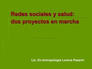 Redes sociales y salud:
dos proyectos en marcha
Lic. En Antropología Lorena Pasarin
 
