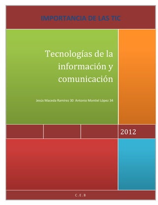 IMPORTANCIA DE LAS TIC



     Tecnologías de la
        información y
        comunicación

Jesús Maceda Ramírez 30 Antonio Montiel López 34




                                                   2012




                        C.E.B
 