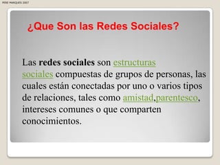 PERE MARQUES 2007




                ¿Que Son las Redes Sociales?


            Las redes sociales son estructuras
            sociales compuestas de grupos de personas, las
            cuales están conectadas por uno o varios tipos
            de relaciones, tales como amistad,parentesco,
            intereses comunes o que comparten
            conocimientos.
 