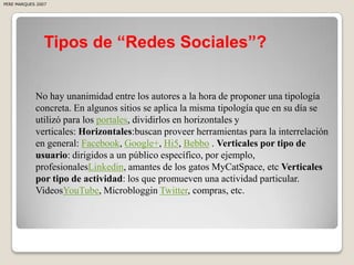 PERE MARQUES 2007




                Tipos de “Redes Sociales”?


            No hay unanimidad entre los autores a la hora de proponer una tipología
            concreta. En algunos sitios se aplica la misma tipología que en su día se
            utilizó para los portales, dividirlos en horizontales y
            verticales: Horizontales:buscan proveer herramientas para la interrelación
            en general: Facebook, Google+, Hi5, Bebbo . Verticales por tipo de
            usuario: dirigidos a un público específico, por ejemplo,
            profesionalesLinkedin, amantes de los gatos MyCatSpace, etc Verticales
            por tipo de actividad: los que promueven una actividad particular.
            VideosYouTube, Microbloggin Twitter, compras, etc.
 