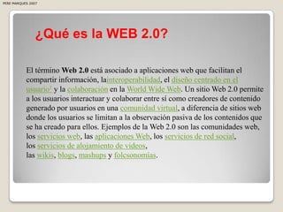 PERE MARQUES 2007




                ¿Qué es la WEB 2.0?

           El término Web 2.0 está asociado a aplicaciones web que facilitan el
           compartir información, lainteroperabilidad, el diseño centrado en el
           usuario1 y la colaboración en la World Wide Web. Un sitio Web 2.0 permite
           a los usuarios interactuar y colaborar entre sí como creadores de contenido
           generado por usuarios en una comunidad virtual, a diferencia de sitios web
           donde los usuarios se limitan a la observación pasiva de los contenidos que
           se ha creado para ellos. Ejemplos de la Web 2.0 son las comunidades web,
           los servicios web, las aplicaciones Web, los servicios de red social,
           los servicios de alojamiento de videos,
           las wikis, blogs, mashups y folcsonomías.
 