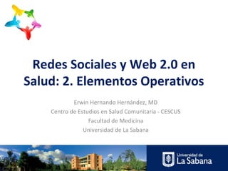 Redes Sociales y Web 2.0 en
Salud: 2. Elementos Operativos
            Erwin Hernando Hernández, MD
    Centro de Estudios en Salud Comunitaria - CESCUS
                  Facultad de Medicina
                Universidad de La Sabana
 