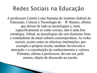 A professora Camila Lima Santana do instituto federal de
 Educação, Ciência e Tecnologia do IF Baiano, afirma
         que deixar de lado as tecnologias e, mais
     especificamente as redes sociais, não é uma boa
 estratégia. Afinal, as tecnologias são um elemento forte
 e contundente da atual cultura contemporânea. As redes
     sociais, assim como as clássicas instituições, por
      exemplo a própria escola, também favorecem a
  interação e a constituição de conhecimentos e valores.
       Portanto, afirma a professora, devem ser, pelo
           menos, objeto de discussão na escola.
 