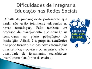 A falta de preparação de professores, que
ainda não estão totalmente adaptados às
novas tecnologias. Falta também um
processo de planejamento que concilie as
tecnologias ao plano pedagógico da
instituição. Afinal, é a proposta acadêmica
que pode tornar o uso das novas tecnologias
uma estratégia positiva ou negativa, não a
quantidade de ferramentas tecnológicas
inseridas na plataforma de ensino.
 