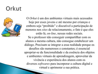O Orkut é um dos ambientes virtuais mais acessados
    hoje por esses jovens e até mesmo por crianças e
 embora seja “proibido” e discutível a participação de
 menores nos sites de relacionamento, o fato é que eles
          estão lá, on-line, nessas redes sociais.
   Se o professor não conseguir compartilhar com os
 alunos a mesma cultura, não consegue estabelecer um
diálogo. Precisam se integrar a essa realidade porque os
    desafios são numerosos e constantes; é essencial
apropriar-se da funcionalidade e da essência dos objetos
  e ambientes virtuais de aprendizagem, aproveitar da
       vivência e experiência dos alunos com os
  diversos softwares para incorporar a cultura digital e
             virtual e aprimorar a sua prática.
 