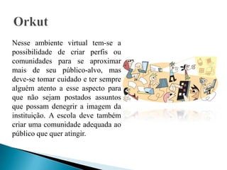 Nesse ambiente virtual tem-se a
possibilidade de criar perfis ou
comunidades para se aproximar
mais de seu público-alvo, mas
deve-se tomar cuidado e ter sempre
alguém atento a esse aspecto para
que não sejam postados assuntos
que possam denegrir a imagem da
instituição. A escola deve também
criar uma comunidade adequada ao
público que quer atingir.
 