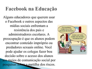 Alguns educadores que querem usar
  o Facebook e outros aspectos das
      mídias sociais enfrentam a
        resistência dos pais e
     administradores escolares. A
 preocupação é que os alunos podem
  encontrar conteúdo impróprio ou
   predadores sexuais online. Você
   pode ajudar os colegas fazer boa
  decisão sobre o acesso dos alunos
aos meios de comunicação social por
pesquisas sobre a partilha dos riscos.
 