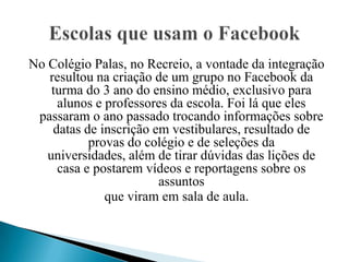 No Colégio Palas, no Recreio, a vontade da integração
   resultou na criação de um grupo no Facebook da
    turma do 3 ano do ensino médio, exclusivo para
     alunos e professores da escola. Foi lá que eles
 passaram o ano passado trocando informações sobre
    datas de inscrição em vestibulares, resultado de
           provas do colégio e de seleções da
   universidades, além de tirar dúvidas das lições de
     casa e postarem vídeos e reportagens sobre os
                        assuntos
              que viram em sala de aula.
 