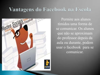 Permite aos alunos
 tímidos uma forma de
se comunicar. Os alunos
 que não se aproximam
 do professor depois da
aula ou durante, podem
usar o facebook para se
       comunicar.
 