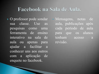    O professor pode sondar      Mensagens, notas de
    sua classe. Use as            aula, publicações após
    pesquisas como uma            cada período de aula
    ferramenta de ensino          para que os alunos
    interativo na sala de         tenham     acesso    a
    aula ou apenas para           revisão.
    ajudar a facilitar a
    conhecer uns aos outros
    com a aplicação de
    enquete no facebook.
 