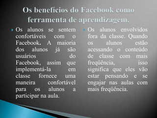    Os alunos se sentem            Os alunos envolvidos
    confortáveis ​com o             fora da classe. Quando
    Facebook. A maioria             os      alunos    estão
    dos alunos já são               acessando o conteúdo
    usuários              do        de classe com mais
    Facebook, assim que             freqüência,        isso
    implementá-la         em        significa que eles vão
    classe fornece uma              estar pensando e se
    maneira       confortável       engajar nas aulas com
    para os alunos a                mais freqüência.
    participar na aula.
 
