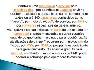 Twitter é uma rede social e servidor para
     microblogging, que permite aos usuários enviar e
 receber atualizações pessoais de outros contatos (em
      textos de até 140 caracteres, conhecidos como
  "tweets"), por meio do website do serviço, por SMS e
       por softwares específicos de gerenciamento.
As atualizações são exibidas no perfil de um usuário em
     tempo real e também enviadas a outros usuários
  seguidores que tenham assinado para recebê-las. As
  atualizações de um perfil ocorrem por meio do site do
 Twitter, por RSS, por SMS ou programa especializado
       para gerenciamento. O serviço é gratuito pela
   internet, entretanto, usando o recurso de SMS pode
       ocorrer a cobrança pela operadora telefônica.
 