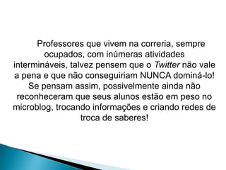 Professores que vivem na correria, sempre
        ocupados, com inúmeras atividades
intermináveis, talvez pensem que o Twitter não vale
a pena e que não conseguiriam NUNCA dominá-lo!
    Se pensam assim, possivelmente ainda não
 reconheceram que seus alunos estão em peso no
microblog, trocando informações e criando redes de
                  troca de saberes!
 
