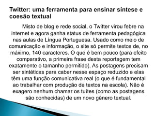 Misto de blog e rede social, o Twitter virou febre na
 internet e agora ganha status de ferramenta pedagógica
  nas aulas de Língua Portuguesa. Usado como meio de
comunicação e informação, o site só permite textos de, no
 máximo, 140 caracteres. O que é bem pouco (para efeito
    comparativo, a primeira frase desta reportagem tem
exatamente o tamanho permitido). As postagens precisam
  ser sintéticas para caber nesse espaço reduzido e elas
 têm uma função comunicativa real (o que é fundamental
  ao trabalhar com produção de textos na escola). Não é
  exagero nenhum chamar os tuítes (como as postagens
        são conhecidas) de um novo gênero textual.
 