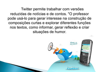 Twitter permite trabalhar com versões
 reduzidas de notícias e de contos. "O professor
pode usá-lo para gerar interesse na construção de
composições curtas e explorar diferentes funções
 nos textos, como informar, gerar reflexão e criar
                situações de humor.
 