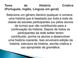 Selecione um gênero literário qualquer e comece
 uma história que é tweetada por toda a rede da
 classe de escolas participantes (ou pelos alunos
      da turma) que vão contribuindo para a
    continuação da história. Depois de todos os
         participantes da rede twitter terem
    contribuído, ponha os alunos a desenvolver
 uma história coerente. Isso envolverá edição da
  história, estrutura da história, escrita criativa e
            uso apropriado da gramática.
 
