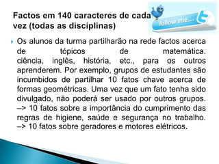    Os alunos da turma partilharão na rede factos acerca
    de          tópicos         de          matemática.
    ciência, inglês, história, etc., para os outros
    aprenderem. Por exemplo, grupos de estudantes são
    incumbidos de partilhar 10 fatos chave acerca de
    formas geométricas. Uma vez que um fato tenha sido
    divulgado, não poderá ser usado por outros grupos.
    –> 10 fatos sobre a importância do cumprimento das
    regras de higiene, saúde e segurança no trabalho.
    –> 10 fatos sobre geradores e motores elétricos.
 