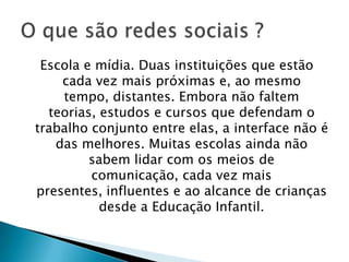 Escola e mídia. Duas instituições que estão
    cada vez mais próximas e, ao mesmo
    tempo, distantes. Embora não faltem
  teorias, estudos e cursos que defendam o
trabalho conjunto entre elas, a interface não é
   das melhores. Muitas escolas ainda não
         sabem lidar com os meios de
         comunicação, cada vez mais
presentes, influentes e ao alcance de crianças
           desde a Educação Infantil.
 