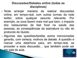    Tente arranjar maneira de realizar discussões
    online, em tempo-real, com outras turmas da rede
    twitter, sobre qualquer assunto relevante. Por
    exemplo, os zoos fazem mais mal que bem, o impacto
    dos restaurantes de fast food na saúde das
    pessoas, as conseqüências da assinatura ou não do
    protocolo de Quioto.
   Algumas das questões/tarefas acima mencionadas
    gerarão, com certeza, motivos de debate. A questão é
    marcar uma data/hora para, em tempo-real, se
    proceder a essa discussão… que também pode ser
    em sala de aula.
 