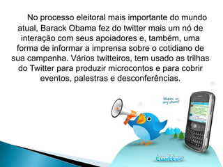 No processo eleitoral mais importante do mundo
 atual, Barack Obama fez do twitter mais um nó de
   interação com seus apoiadores e, também, uma
 forma de informar a imprensa sobre o cotidiano de
sua campanha. Vários twitteiros, tem usado as trilhas
  do Twitter para produzir microcontos e para cobrir
         eventos, palestras e desconferências.
 