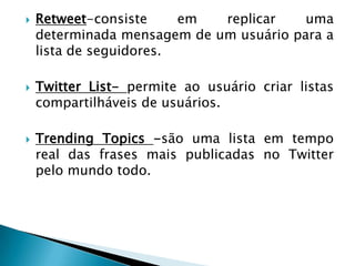    Retweet-consiste     em  replicar    uma
    determinada mensagem de um usuário para a
    lista de seguidores.

   Twitter List- permite ao usuário criar listas
    compartilháveis de usuários.

   Trending Topics -são uma lista em tempo
    real das frases mais publicadas no Twitter
    pelo mundo todo.
 