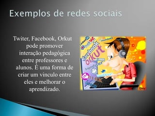 Twiter, Facebook, Orkut
      pode promover
  interação pedagógica
    entre professores e
 alunos. É uma forma de
  criar um vinculo entre
     eles e melhorar o
       aprendizado.
 