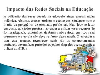 A utilização das redes sociais na educação ainda causam muita
polêmica. Algumas escolas proíbem o acesso dos estudantes com o
intuito de protegê-los de eventuais problemas. Mas deve-se levar
em conta, que todos precisam aprender a utilizar esses recursos de
forma adequada, responsável, de forma a não colocar em risco a sua
segurança e a escola não deve se furtar dessa tarefa. O aprender a
usar esse recurso, reconhecer quais são os comportamentos
aceitáveis devem fazer parte dos objetivos daqueles que se propõe a
utilizar as NTIC’s.
 