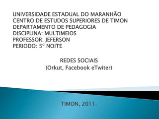UNIVERSIDADE ESTADUAL DO MARANHÃO
CENTRO DE ESTUDOS SUPERIORES DE TIMON
DEPARTAMENTO DE PEDAGOGIA
DISCIPLINA: MULTIMEIOS
PROFESSOR: JEFERSON
PERIODO: 5º NOITE

               REDES SOCIAIS
          (Orkut, Facebook eTwiter)




               TIMON, 2011.
 