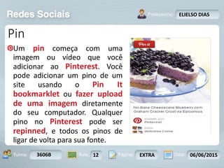 Aula: Pág: Data:10 10 a 17 18-jan-122503-BTurma:
Instrutor: Ricardo Paladini Matos
3606B 12 EXTRA 06/06/2015
ELIELSO DIAS
Pin
Um pin começa com uma
imagem ou vídeo que você
adicionar ao Pinterest. Você
pode adicionar um pino de um
site usando o Pin It
bookmarklet ou fazer upload
de uma imagem diretamente
do seu computador. Qualquer
pino no Pinterest pode ser
repinned, e todos os pinos de
ligar de volta para sua fonte.
 