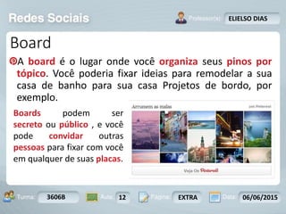 Aula: Pág: Data:10 10 a 17 18-jan-122503-BTurma:
Instrutor: Ricardo Paladini Matos
3606B 12 EXTRA 06/06/2015
ELIELSO DIAS
Board
A board é o lugar onde você organiza seus pinos por
tópico. Você poderia fixar ideias para remodelar a sua
casa de banho para sua casa Projetos de bordo, por
exemplo.
Boards podem ser
secreto ou público , e você
pode convidar outras
pessoas para fixar com você
em qualquer de suas placas.
 