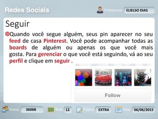 Aula: Pág: Data:10 10 a 17 18-jan-122503-BTurma:
Instrutor: Ricardo Paladini Matos
3606B 12 EXTRA 06/06/2015
ELIELSO DIAS
Seguir
Quando você segue alguém, seus pin aparecer no seu
feed de casa Pinterest. Você pode acompanhar todas as
boards de alguém ou apenas os que você mais
gosta. Para gerenciar o que você está seguindo, vá ao seu
perfil e clique em seguir .
 