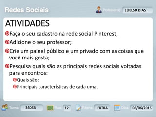 Aula: Pág: Data:10 10 a 17 18-jan-122503-BTurma:
Instrutor: Ricardo Paladini Matos
3606B 12 EXTRA 06/06/2015
ELIELSO DIAS
ATIVIDADES
Faça o seu cadastro na rede social Pinterest;
Adicione o seu professor;
Crie um painel público e um privado com as coisas que
você mais gosta;
Pesquisa quais são as principais redes sociais voltadas
para encontros:
Quais são:
Principais características de cada uma.
 